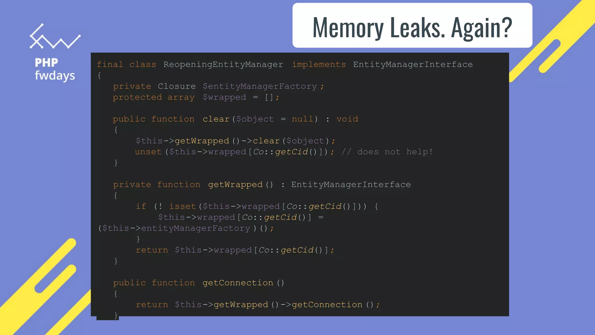Memory Leaks. Again?
final class ReopeningEntityManager implements EntityManagerInterface
{
private Closure $entityManagerFactory ;
protected array $wrapped = [];
public function clear($object = null) : void
{
$this->getWrapped()->clear($object);
unset ($this->wrapped[Co::getCid()]); // does not help!
}
private function getWrapped() : EntityManagerInterface
{
if (! isset($this->wrapped[Co::getCid()])) {
$this->wrapped[Co::getCid()] =
($this->entityManagerFactory )();
}
return $this->wrapped[Co::getCid()];
}
public function getConnection ()
{
return $this->getWrapped()->getConnection ();
}
 