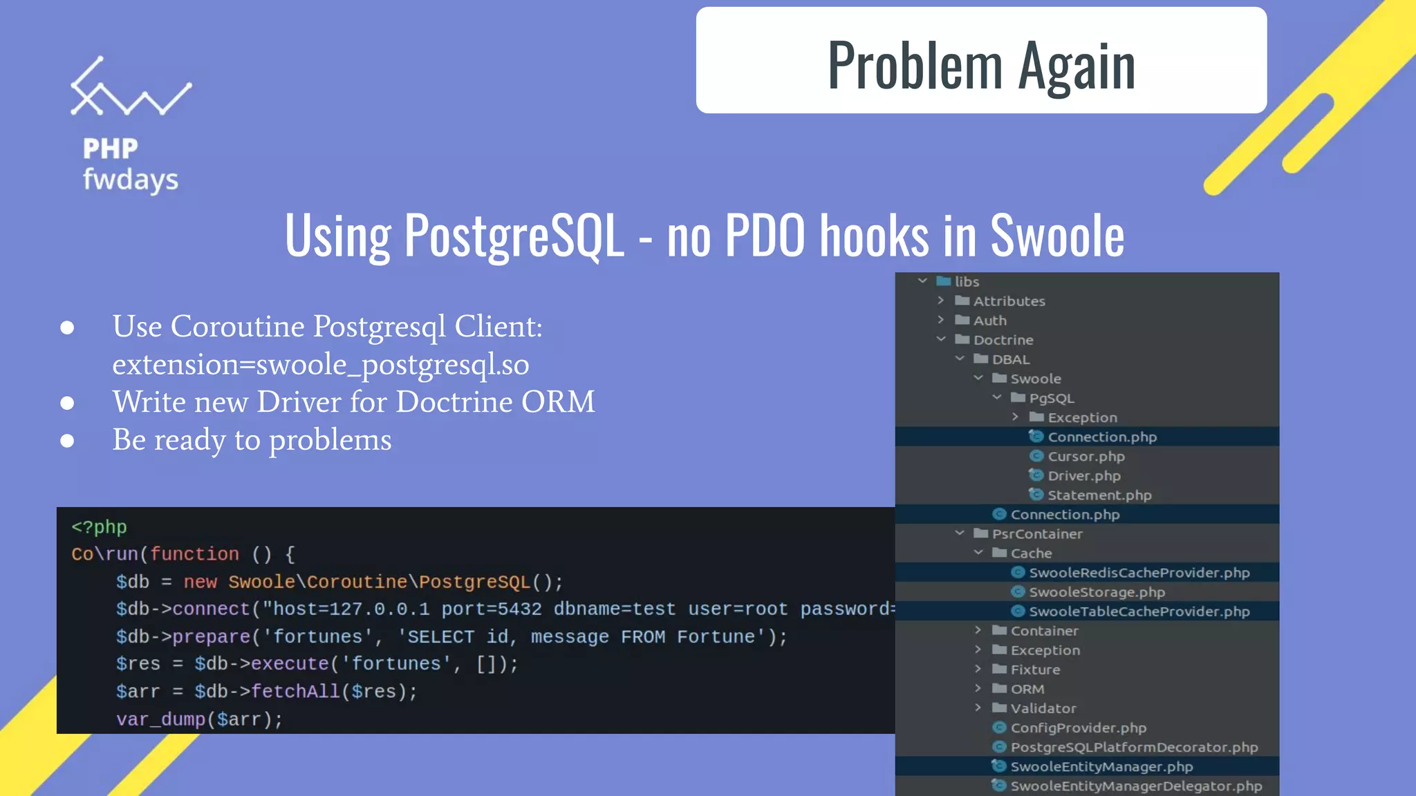 Using PostgreSQL - no PDO hooks in Swoole
● Use Coroutine Postgresql Client:
extension=swoole_postgresql.so
● Write new Driver for Doctrine ORM
● Be ready to problems
Problem Again
 