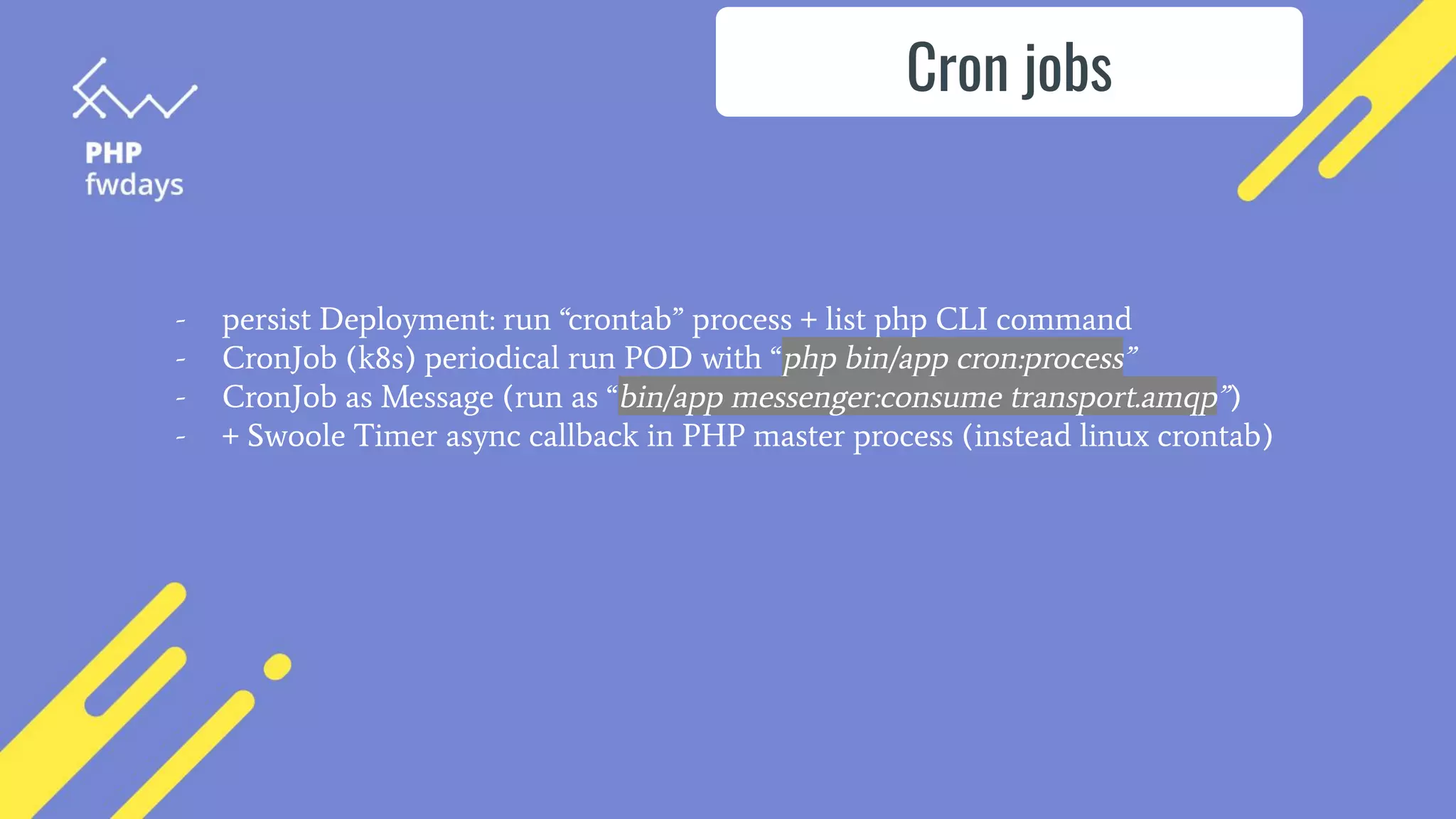 Cron jobs
- persist Deployment: run “crontab” process + list php CLI command
- CronJob (k8s) periodical run POD with “php bin/app cron:process”
- CronJob as Message (run as “bin/app messenger:consume transport.amqp”)
- + Swoole Timer async callback in PHP master process (instead linux crontab)
 