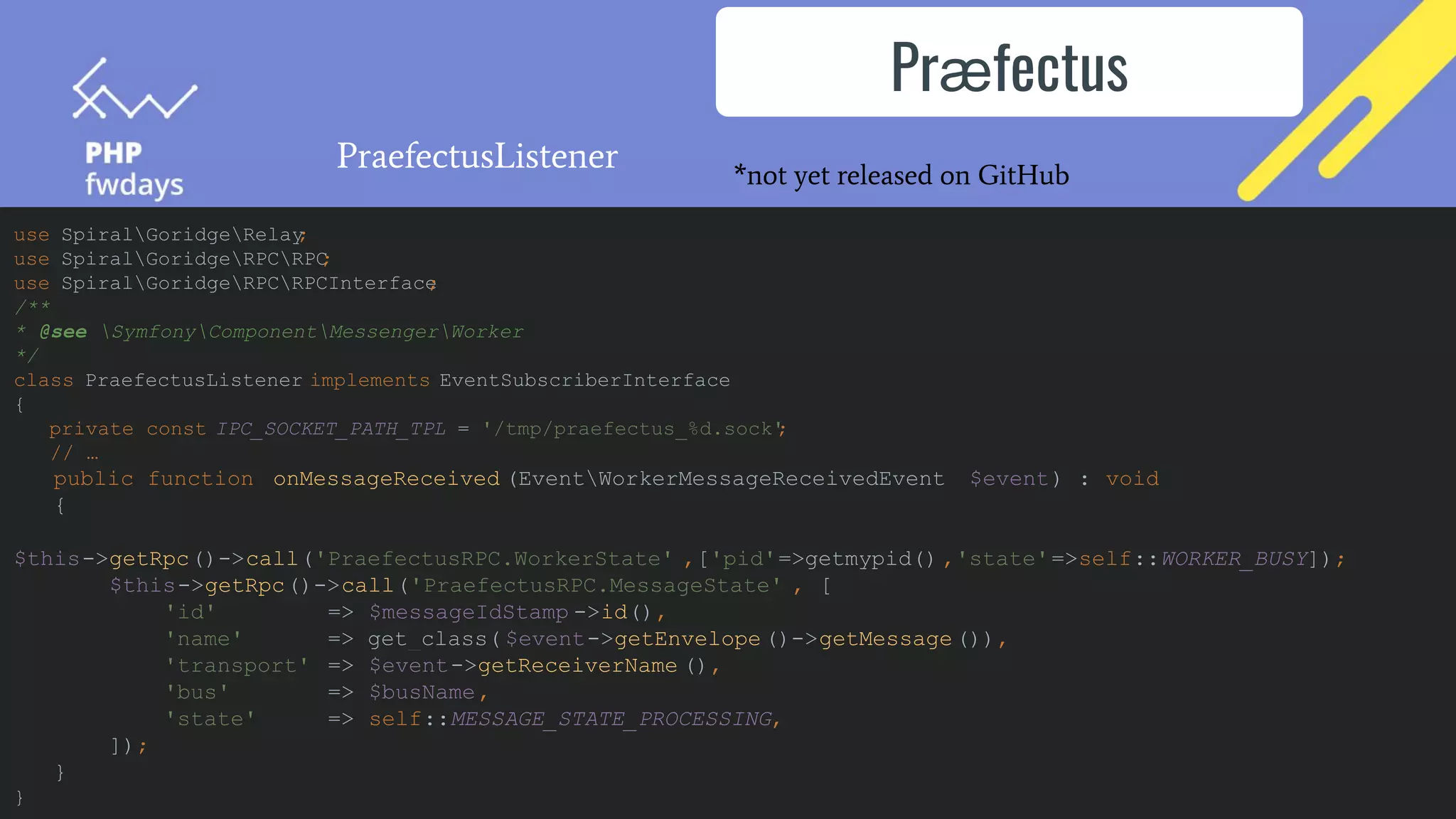 Prӕfectus
PraefectusListener
use SpiralGoridgeRelay
;
use SpiralGoridgeRPCRPC
;
use SpiralGoridgeRPCRPCInterface
;
/**
* @see SymfonyComponentMessengerWorker
*/
class PraefectusListener implements EventSubscriberInterface
{
private const IPC_SOCKET_PATH_TPL = '/tmp/praefectus_%d.sock'
;
// …
public function onMessageReceived (EventWorkerMessageReceivedEvent $event) : void
{
$this->getRpc()->call('PraefectusRPC.WorkerState' ,['pid'=>getmypid() ,'state'=>self::WORKER_BUSY]);
$this->getRpc()->call('PraefectusRPC.MessageState' , [
'id' => $messageIdStamp ->id(),
'name' => get_class( $event->getEnvelope ()->getMessage()),
'transport' => $event->getReceiverName (),
'bus' => $busName,
'state' => self::MESSAGE_STATE_PROCESSING,
]);
}
}
*not yet released on GitHub
 