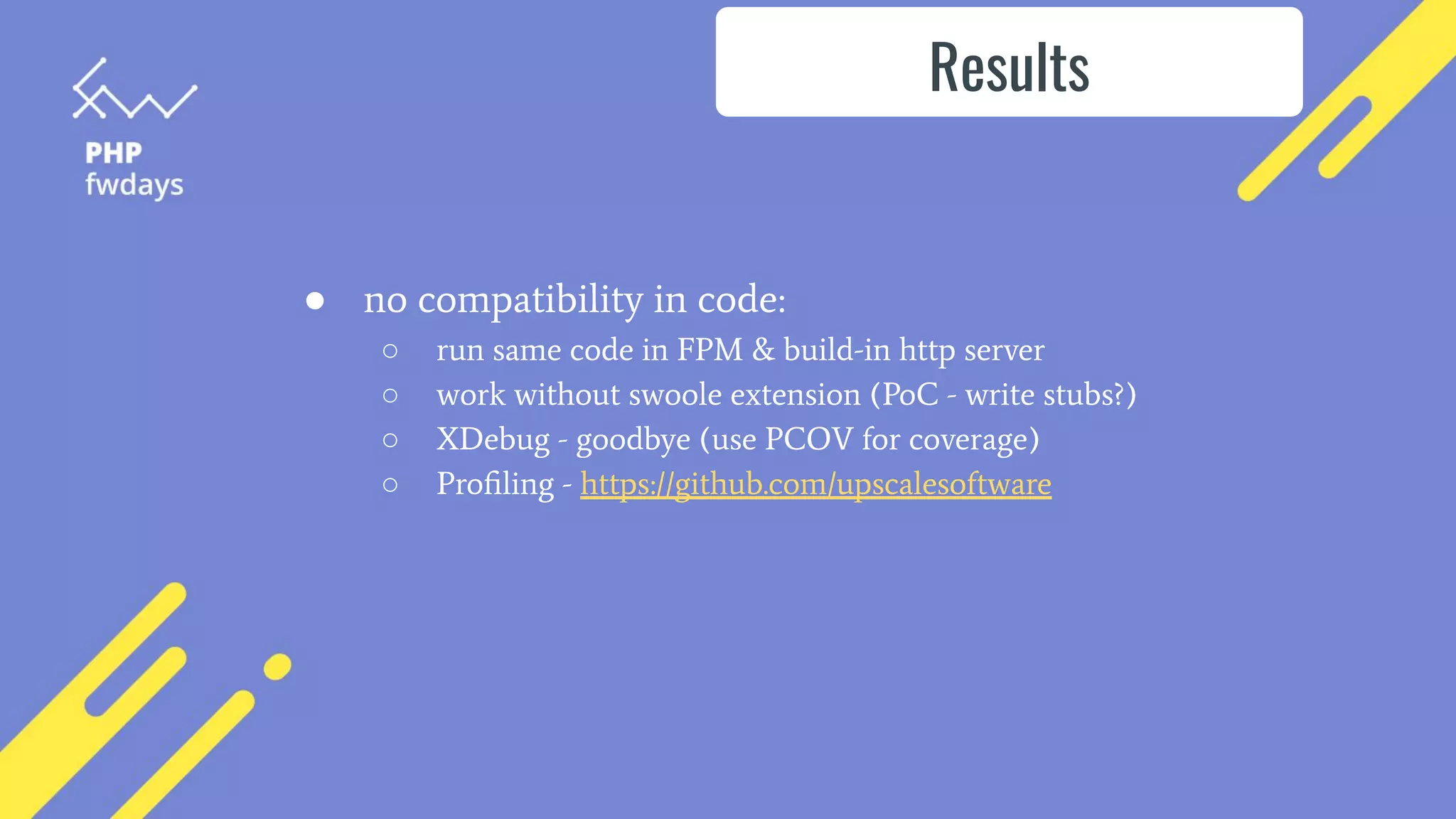 ● no compatibility in code:
○ run same code in FPM & build-in http server
○ work without swoole extension (PoC - write stubs?)
○ XDebug - goodbye (use PCOV for coverage)
○ Proﬁling - https://github.com/upscalesoftware
Results
 