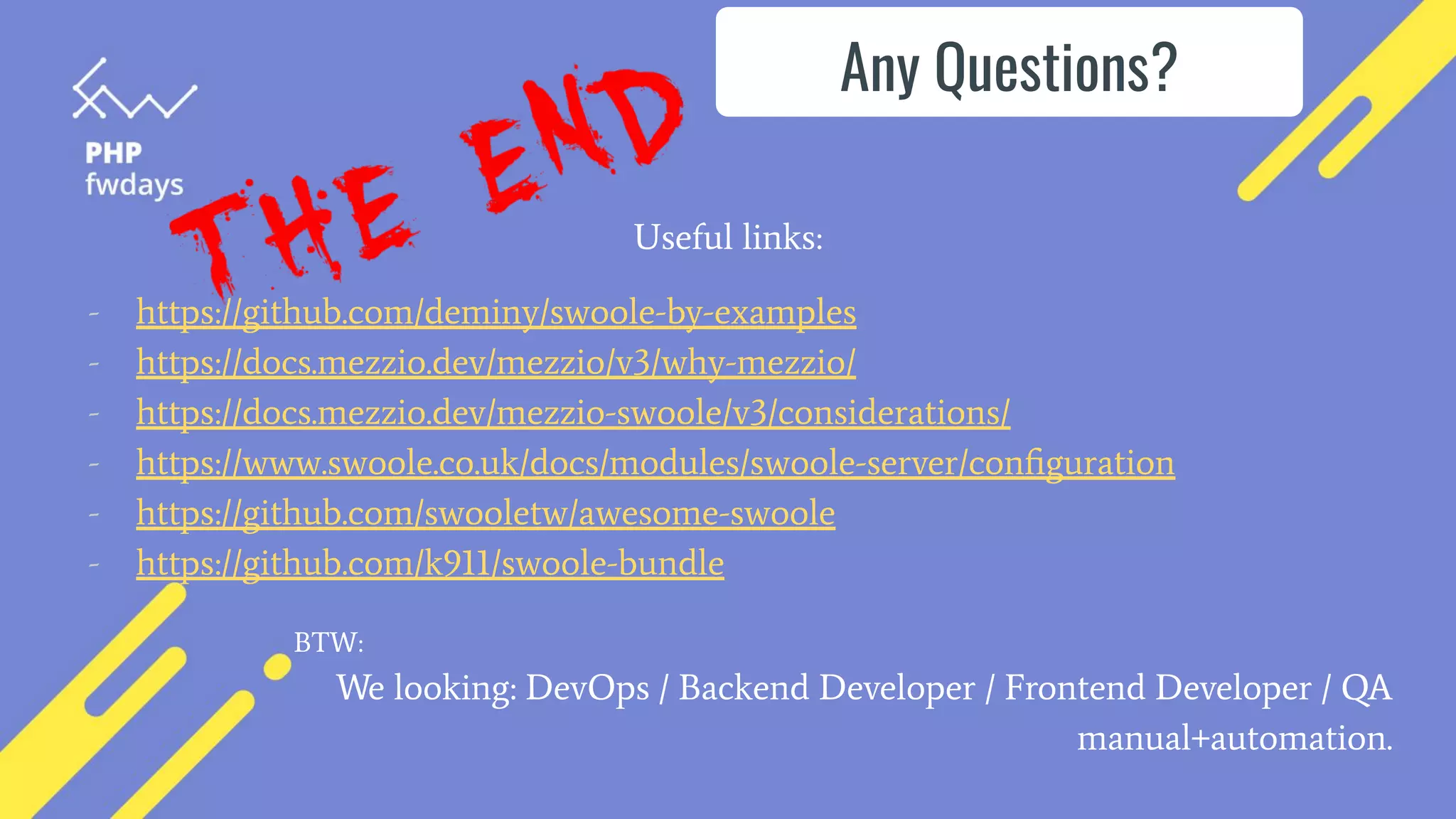 Useful links:
- https://github.com/deminy/swoole-by-examples
- https://docs.mezzio.dev/mezzio/v3/why-mezzio/
- https://docs.mezzio.dev/mezzio-swoole/v3/considerations/
- https://www.swoole.co.uk/docs/modules/swoole-server/conﬁguration
- https://github.com/swooletw/awesome-swoole
- https://github.com/k911/swoole-bundle
We looking: DevOps / Backend Developer / Frontend Developer / QA
manual+automation.
Any Questions?
BTW:
 