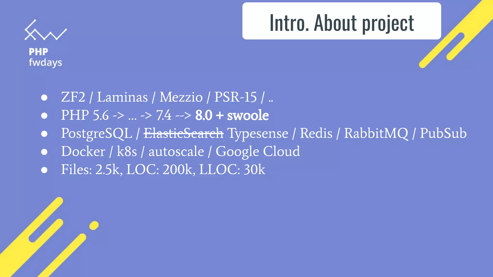 ● ZF2 / Laminas / Mezzio / PSR-15 / ..
● PHP 5.6 -> … -> 7.4 --> 8.0 + swoole
● PostgreSQL / ElasticSearch Typesense / Redis / RabbitMQ / PubSub
● Docker / k8s / autoscale / Google Cloud
● Files: 2.5k, LOC: 200k, LLOC: 30k
Intro. About project
 