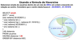 Usando a fórmula de Haversine
Selecionar emails de usuários dentro de um raio de 20Km em ordem crescente em
relação ao centro. Considere que o centro desta busca é -30.053831, -51.191810
SELECT email,
(6371 * acos(
cos( radians(-30.053831) )
* cos( radians( lat ) )
* cos( radians( lng ) - radians(-51.191810) )
+ sin( radians(-30.053831) )
* sin( radians( lat ) )
)
) AS distancia
FROM usuarios
HAVING distancia < 20
ORDER BY distancia ASC;
 