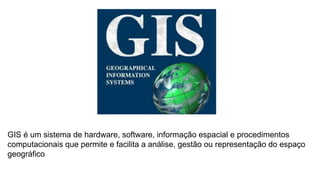 GIS é um sistema de hardware, software, informação espacial e procedimentos
computacionais que permite e facilita a análise, gestão ou representação do espaço
geográfico
 