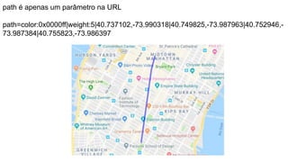 path é apenas um parâmetro na URL
path=color:0x0000ff|weight:5|40.737102,-73.990318|40.749825,-73.987963|40.752946,-
73.987384|40.755823,-73.986397
 