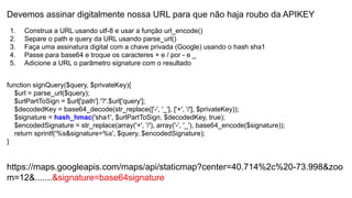 Devemos assinar digitalmente nossa URL para que não haja roubo da APIKEY
1. Construa a URL usando utf-8 e usar a função url_encode()
2. Separe o path e query da URL usando parse_url()
3. Faça uma assinatura digital com a chave privada (Google) usando o hash sha1
4. Passe para base64 e troque os caracteres + e / por - e _
5. Adicione a URL o parâmetro signature com o resultado
function signQuery($query, $privateKey){
$url = parse_url($query);
$urlPartToSign = $url['path'].'?'.$url['query'];
$decodedKey = base64_decode(str_replace(['-', '_'], ['+', '/'], $privateKey));
$signature = hash_hmac('sha1', $urlPartToSign, $decodedKey, true);
$encodedSignature = str_replace(array('+', '/'), array('-', '_'), base64_encode($signature));
return sprintf('%s&signature=%s', $query, $encodedSignature);
}
https://maps.googleapis.com/maps/api/staticmap?center=40.714%2c%20-73.998&zoo
m=12&.......&signature=base64signature
 