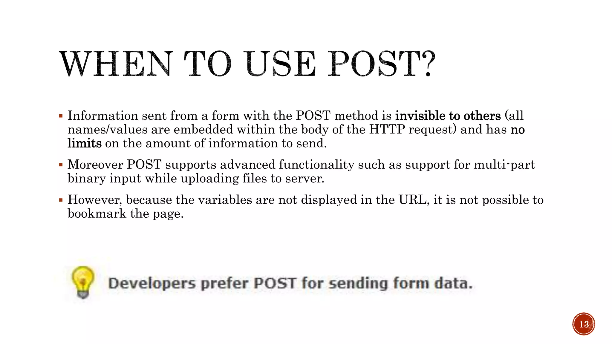  Information sent from a form with the POST method is invisible to others (all 
names/values are embedded within the body of the HTTP request) and has no 
limits on the amount of information to send. 
 Moreover POST supports advanced functionality such as support for multi-part 
binary input while uploading files to server. 
 However, because the variables are not displayed in the URL, it is not possible to 
bookmark the page. 
13 
 
