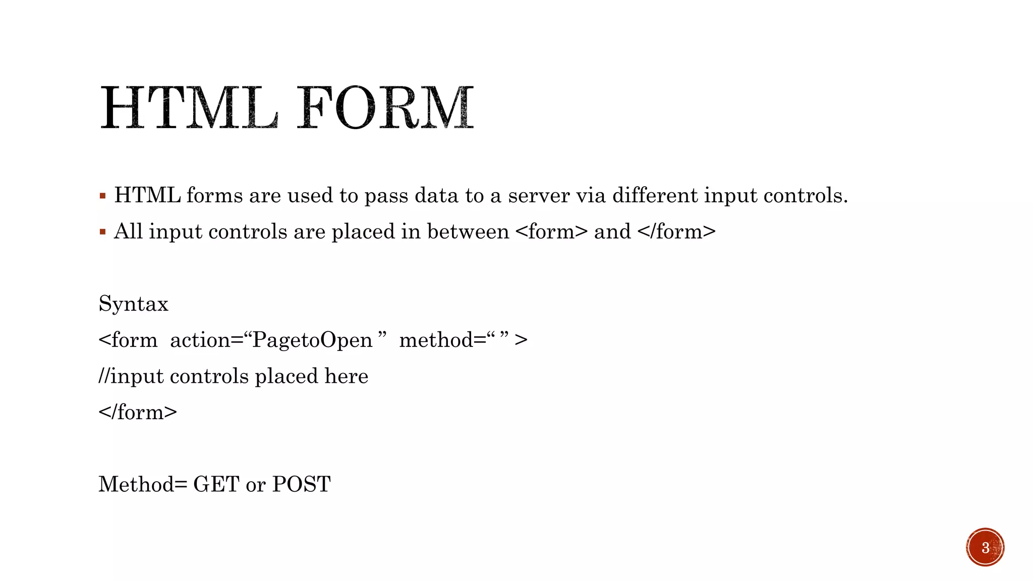  HTML forms are used to pass data to a server via different input controls. 
 All input controls are placed in between <form> and </form> 
Syntax 
<form action=“PagetoOpen ” method=“ ” > 
//input controls placed here 
</form> 
Method= GET or POST 
3 
 