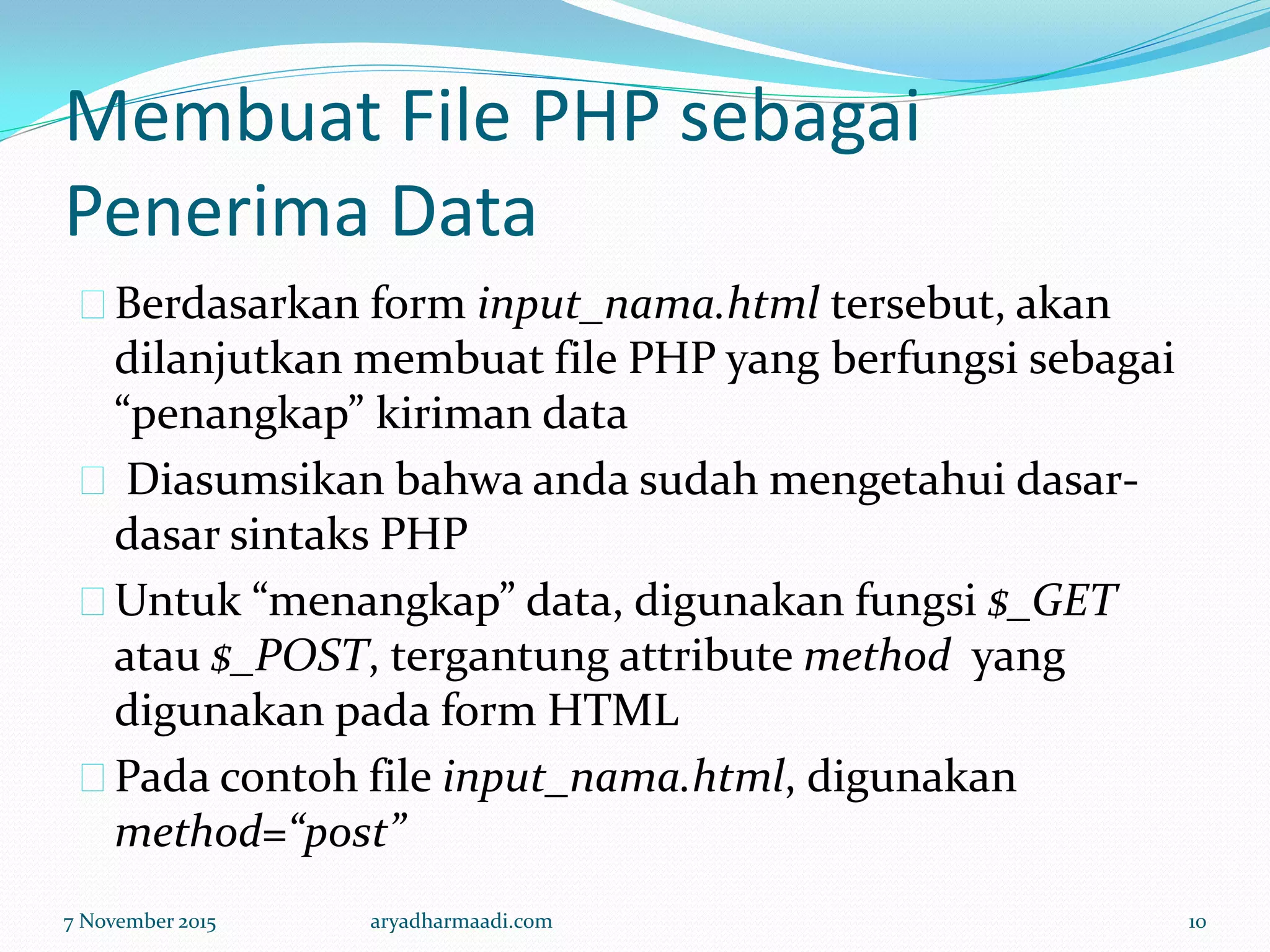 Membuat File PHP sebagai
Penerima Data
Berdasarkan form input_nama.html tersebut, akan
dilanjutkan membuat file PHP yang berfungsi sebagai
“penangkap” kiriman data
Diasumsikan bahwa anda sudah mengetahui dasar-
dasar sintaks PHP
Untuk “menangkap” data, digunakan fungsi $_GET
atau $_POST, tergantung attribute method yang
digunakan pada form HTML
Pada contoh file input_nama.html, digunakan
method=“post”
7 November 2015 aryadharmaadi.com 10
 