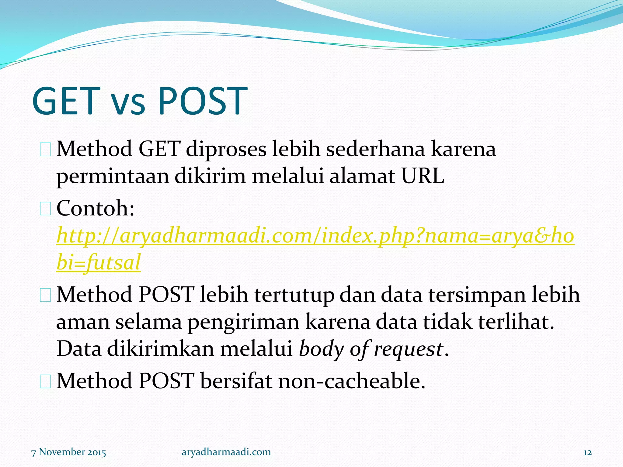 GET vs POST
Method GET diproses lebih sederhana karena
permintaan dikirim melalui alamat URL
Contoh:
http://aryadharmaadi.com/index.php?nama=arya&ho
bi=futsal
Method POST lebih tertutup dan data tersimpan lebih
aman selama pengiriman karena data tidak terlihat.
Data dikirimkan melalui body of request.
Method POST bersifat non-cacheable.
7 November 2015 aryadharmaadi.com 12
 