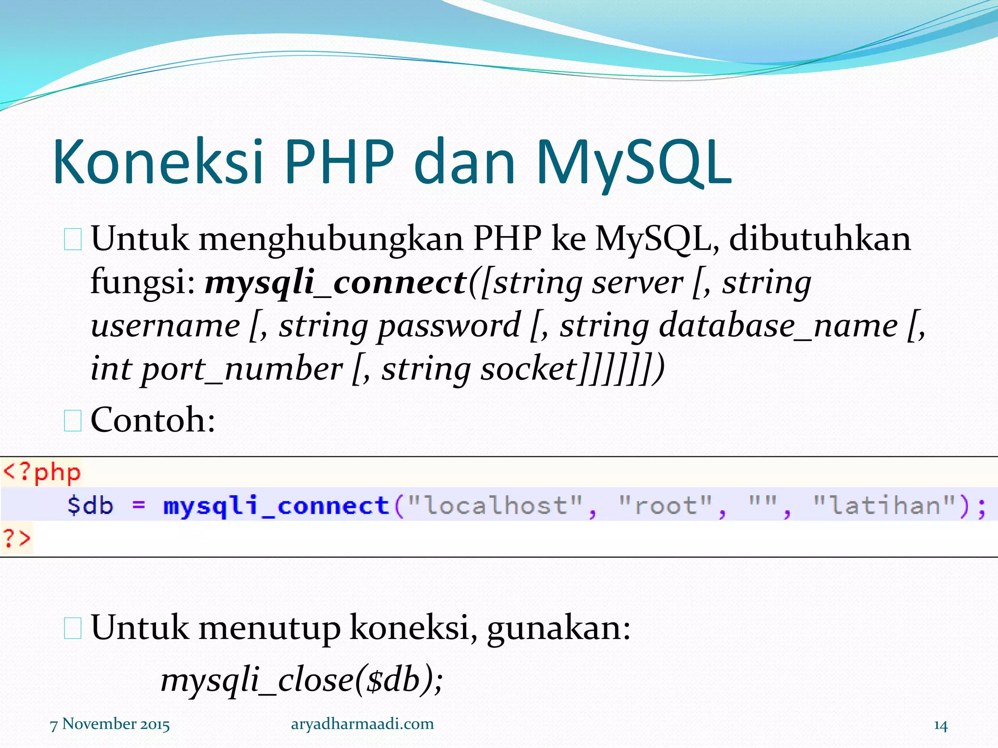Koneksi PHP dan MySQL
Untuk menghubungkan PHP ke MySQL, dibutuhkan
fungsi: mysqli_connect([string server [, string
username [, string password [, string database_name [,
int port_number [, string socket]]]]]])
Contoh:
Untuk menutup koneksi, gunakan:
mysqli_close($db);
7 November 2015 aryadharmaadi.com 14
 