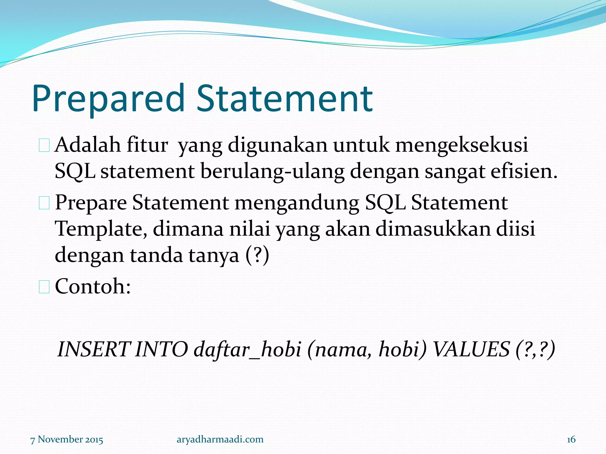 Prepared Statement
Adalah fitur yang digunakan untuk mengeksekusi
SQL statement berulang-ulang dengan sangat efisien.
Prepare Statement mengandung SQL Statement
Template, dimana nilai yang akan dimasukkan diisi
dengan tanda tanya (?)
Contoh:
INSERT INTO daftar_hobi (nama, hobi) VALUES (?,?)
7 November 2015 aryadharmaadi.com 16
 