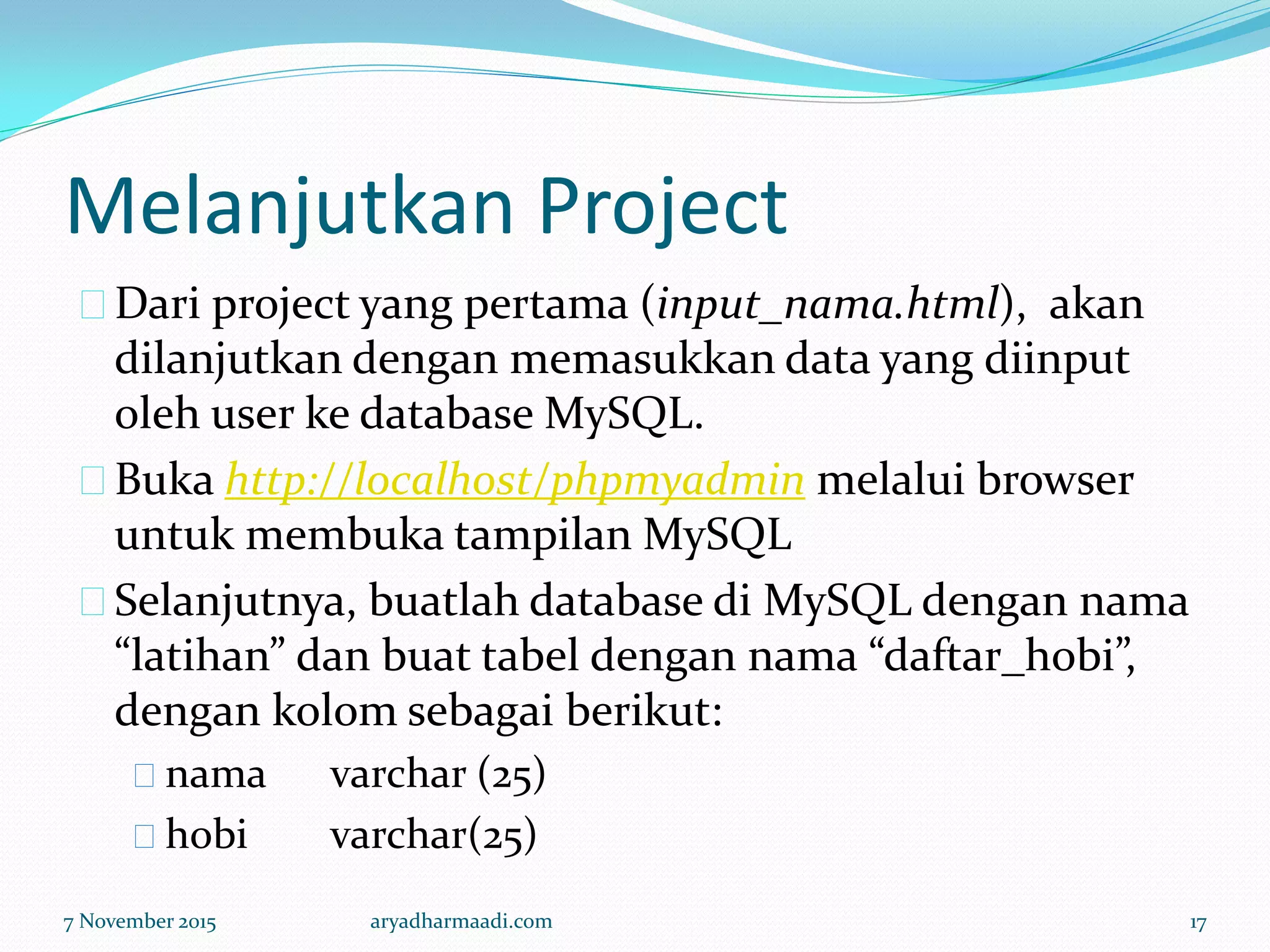 Melanjutkan Project
Dari project yang pertama (input_nama.html), akan
dilanjutkan dengan memasukkan data yang diinput
oleh user ke database MySQL.
Buka http://localhost/phpmyadmin melalui browser
untuk membuka tampilan MySQL
Selanjutnya, buatlah database di MySQL dengan nama
“latihan” dan buat tabel dengan nama “daftar_hobi”,
dengan kolom sebagai berikut:
nama varchar (25)
hobi varchar(25)
7 November 2015 aryadharmaadi.com 17
 