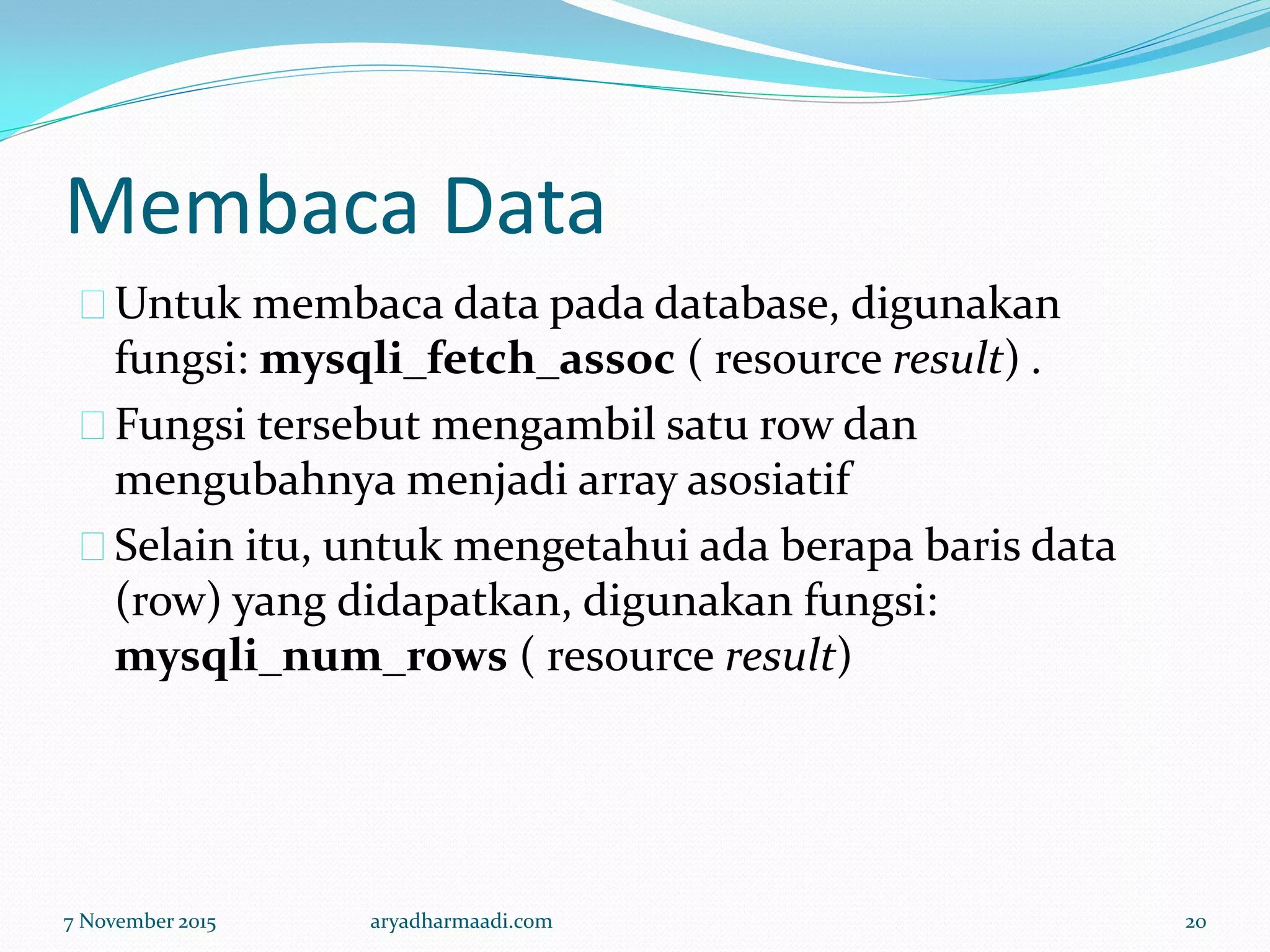 Membaca Data
Untuk membaca data pada database, digunakan
fungsi: mysqli_fetch_assoc ( resource result) .
Fungsi tersebut mengambil satu row dan
mengubahnya menjadi array asosiatif
Selain itu, untuk mengetahui ada berapa baris data
(row) yang didapatkan, digunakan fungsi:
mysqli_num_rows ( resource result)
7 November 2015 aryadharmaadi.com 20
 