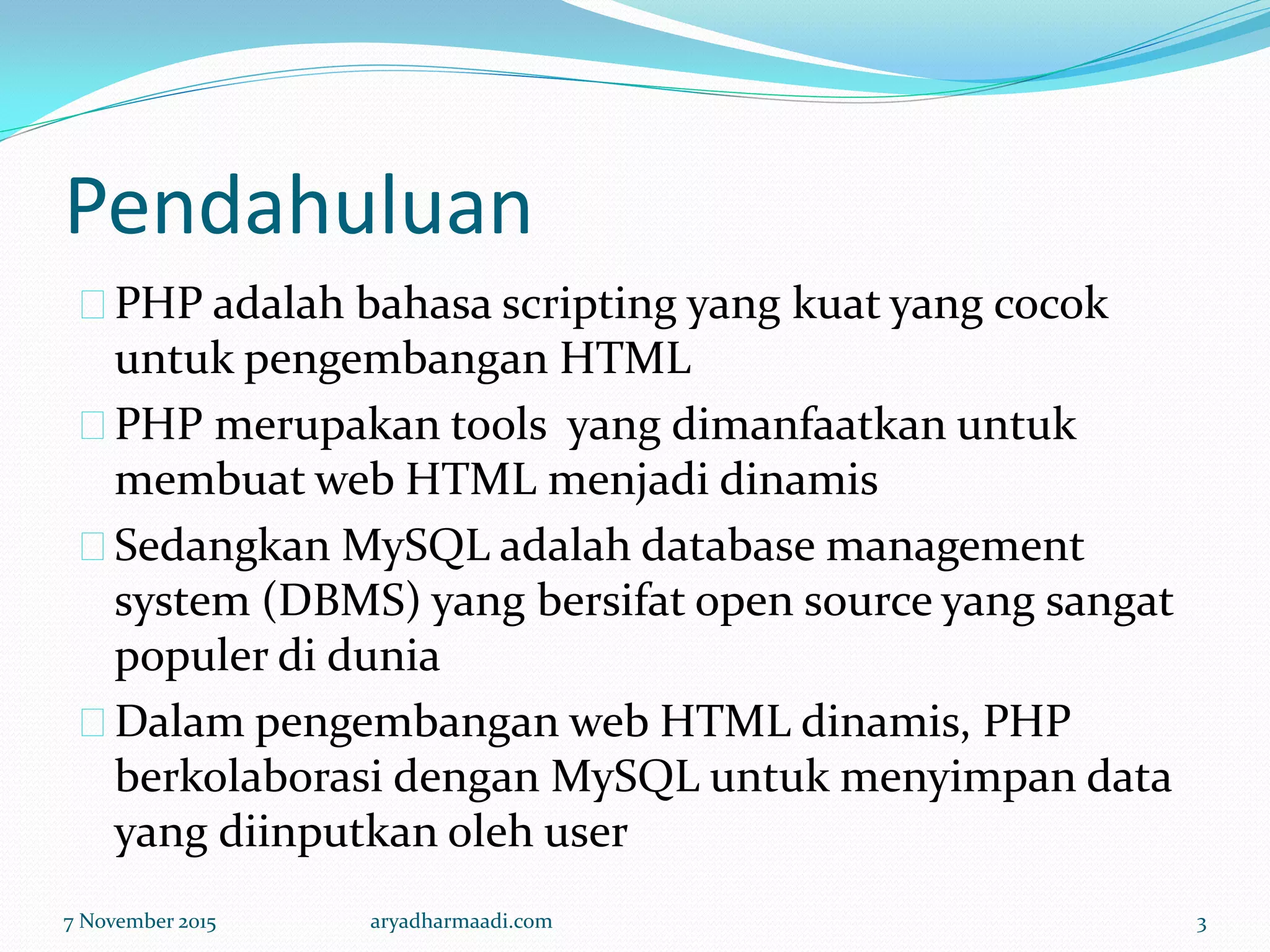 Pendahuluan
PHP adalah bahasa scripting yang kuat yang cocok
untuk pengembangan HTML
PHP merupakan tools yang dimanfaatkan untuk
membuat web HTML menjadi dinamis
Sedangkan MySQL adalah database management
system (DBMS) yang bersifat open source yang sangat
populer di dunia
Dalam pengembangan web HTML dinamis, PHP
berkolaborasi dengan MySQL untuk menyimpan data
yang diinputkan oleh user
7 November 2015 aryadharmaadi.com 3
 