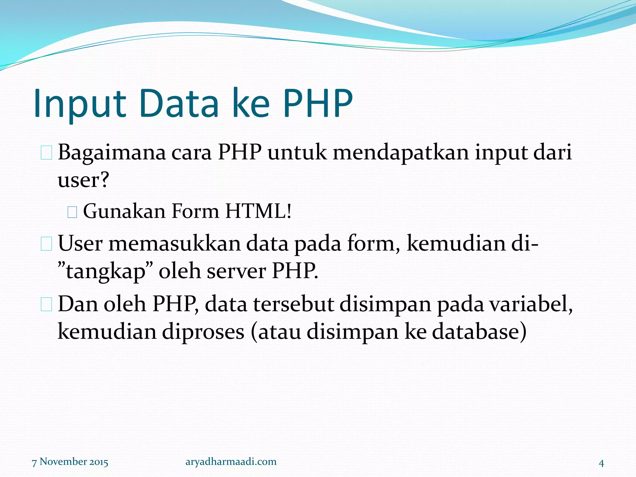 Input Data ke PHP
Bagaimana cara PHP untuk mendapatkan input dari
user?
Gunakan Form HTML!
User memasukkan data pada form, kemudian di-
”tangkap” oleh server PHP.
Dan oleh PHP, data tersebut disimpan pada variabel,
kemudian diproses (atau disimpan ke database)
7 November 2015 aryadharmaadi.com 4
 