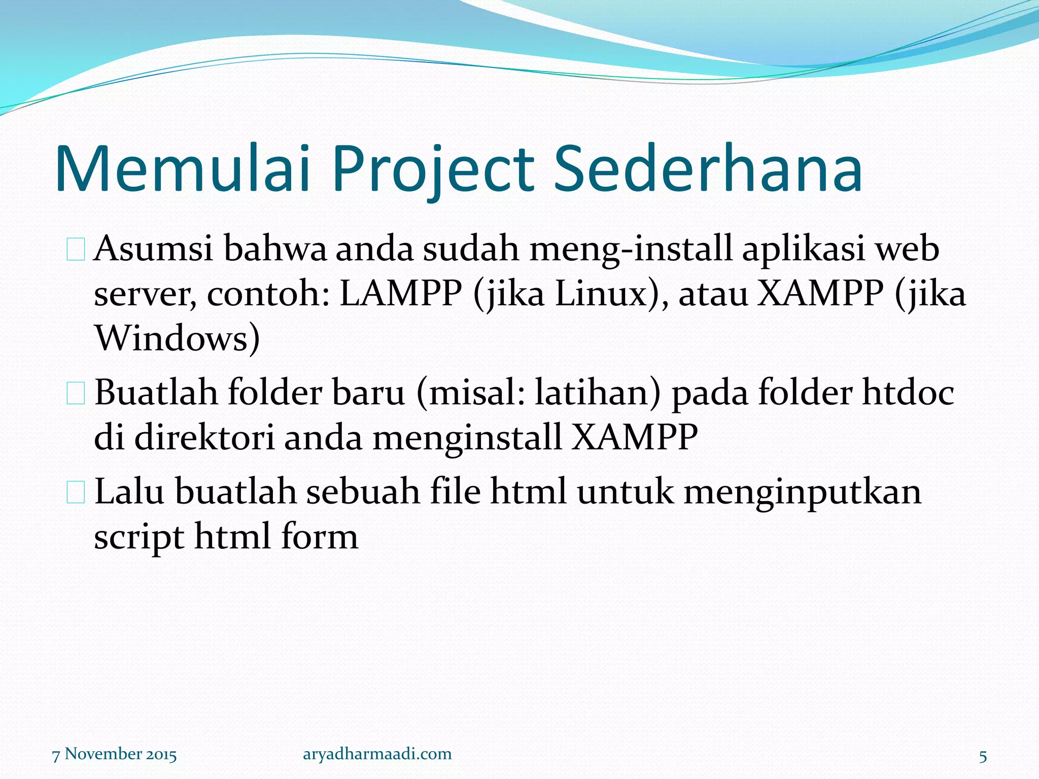 Memulai Project Sederhana
Asumsi bahwa anda sudah meng-install aplikasi web
server, contoh: LAMPP (jika Linux), atau XAMPP (jika
Windows)
Buatlah folder baru (misal: latihan) pada folder htdoc
di direktori anda menginstall XAMPP
Lalu buatlah sebuah file html untuk menginputkan
script html form
7 November 2015 aryadharmaadi.com 5
 