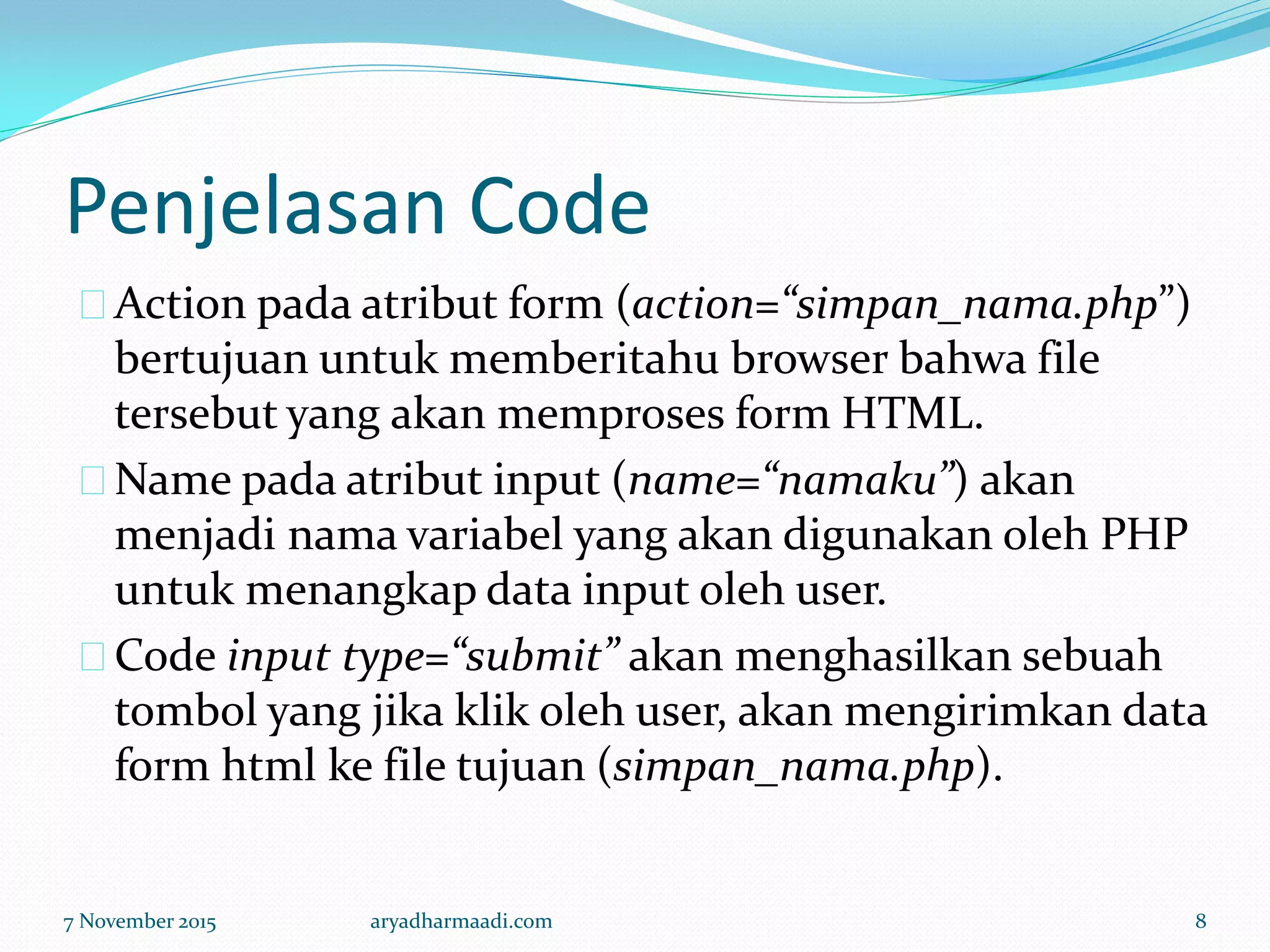 Penjelasan Code
Action pada atribut form (action=“simpan_nama.php”)
bertujuan untuk memberitahu browser bahwa file
tersebut yang akan memproses form HTML.
Name pada atribut input (name=“namaku”) akan
menjadi nama variabel yang akan digunakan oleh PHP
untuk menangkap data input oleh user.
Code input type=“submit” akan menghasilkan sebuah
tombol yang jika klik oleh user, akan mengirimkan data
form html ke file tujuan (simpan_nama.php).
7 November 2015 aryadharmaadi.com 8
 