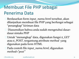 Membuat File PHP sebagai
Penerima Data
Berdasarkan form input_nama.html tersebut, akan
dilanjutkan membuat file PHP yang berfungsi sebagai
“penangkap” kiriman data
Diasumsikan bahwa anda sudah mengetahui dasar-
dasar sintaks PHP
Untuk “menangkap” data, digunakan fungsi $_GET
atau $_POST, tergantung attribute method yang
digunakan pada form HTML
Pada contoh file input_nama.html, digunakan
method=“post”
7 November 2015 aryadharmaadi.com 10
 