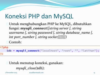 Koneksi PHP dan MySQL
Untuk menghubungkan PHP ke MySQL, dibutuhkan
fungsi: mysqli_connect([string server [, string
username [, string password [, string database_name [,
int port_number [, string socket]]]]]])
Contoh:
Untuk menutup koneksi, gunakan:
mysqli_close($db);
7 November 2015 aryadharmaadi.com 14
 
