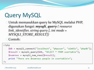 Query MySQL
Untuk memasukkan query ke MySQL melalui PHP,
digunakan fungsi: mysqli_query ( resource
link_identifier, string query [, int mode =
MYSQLI_STORE_RESULT])
Contoh:
7 November 2015 aryadharmaadi.com 15
 