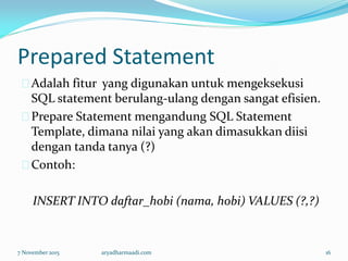 Prepared Statement
Adalah fitur yang digunakan untuk mengeksekusi
SQL statement berulang-ulang dengan sangat efisien.
Prepare Statement mengandung SQL Statement
Template, dimana nilai yang akan dimasukkan diisi
dengan tanda tanya (?)
Contoh:
INSERT INTO daftar_hobi (nama, hobi) VALUES (?,?)
7 November 2015 aryadharmaadi.com 16
 