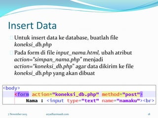 Insert Data
Untuk insert data ke database, buatlah file
koneksi_db.php
Pada form di file input_nama.html, ubah atribut
action=“simpan_nama.php” menjadi
action=“koneksi_db.php” agar data dikirim ke file
koneksi_db.php yang akan dibuat
7 November 2015 aryadharmaadi.com 18
 