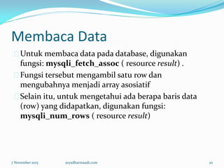 Membaca Data
Untuk membaca data pada database, digunakan
fungsi: mysqli_fetch_assoc ( resource result) .
Fungsi tersebut mengambil satu row dan
mengubahnya menjadi array asosiatif
Selain itu, untuk mengetahui ada berapa baris data
(row) yang didapatkan, digunakan fungsi:
mysqli_num_rows ( resource result)
7 November 2015 aryadharmaadi.com 20
 