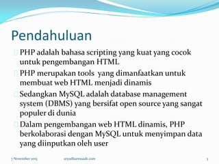 Pendahuluan
PHP adalah bahasa scripting yang kuat yang cocok
untuk pengembangan HTML
PHP merupakan tools yang dimanfaatkan untuk
membuat web HTML menjadi dinamis
Sedangkan MySQL adalah database management
system (DBMS) yang bersifat open source yang sangat
populer di dunia
Dalam pengembangan web HTML dinamis, PHP
berkolaborasi dengan MySQL untuk menyimpan data
yang diinputkan oleh user
7 November 2015 aryadharmaadi.com 3
 