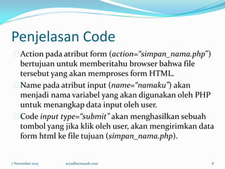 Penjelasan Code
Action pada atribut form (action=“simpan_nama.php”)
bertujuan untuk memberitahu browser bahwa file
tersebut yang akan memproses form HTML.
Name pada atribut input (name=“namaku”) akan
menjadi nama variabel yang akan digunakan oleh PHP
untuk menangkap data input oleh user.
Code input type=“submit” akan menghasilkan sebuah
tombol yang jika klik oleh user, akan mengirimkan data
form html ke file tujuan (simpan_nama.php).
7 November 2015 aryadharmaadi.com 8
 