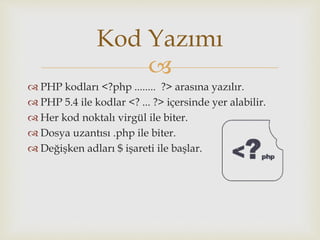 
 PHP kodları <?php ........ ?> arasına yazılır.
 PHP 5.4 ile kodlar <? ... ?> içersinde yer alabilir.
 Her kod noktalı virgül ile biter.
 Dosya uzantısı .php ile biter.
 Değişken adları $ işareti ile başlar.
Kod Yazımı
 