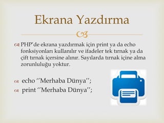 
 PHP’de ekrana yazdırmak için print ya da echo
fonksiyonları kullanılır ve ifadeler tek tırnak ya da
çift tırnak içersine alınır. Sayılarda tırnak içine alma
zorunluluğu yoktur.
 echo ‘’Merhaba Dünya’’;
 print ‘’Merhaba Dünya’’;
Ekrana Yazdırma
 