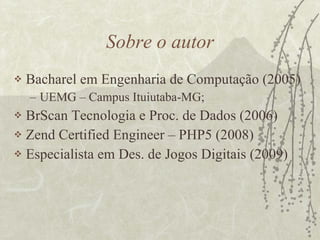 Sobre o autor Bacharel em Engenharia de Computação (2005) UEMG – Campus Ituiutaba-MG; BrScan Tecnologia e Proc. de Dados (2006) Zend Certified Engineer – PHP5 (2008) Especialista em Des. de Jogos Digitais (2009) 
