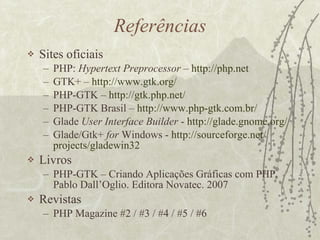 Referências Sites oficiais PHP:  Hypertext Preprocessor  –  http :// php .net GTK+ –  http ://www. gtk . org / PHP-GTK –  http :// gtk . php .net/ PHP-GTK Brasil –  http ://www. php - gtk .com. br / Glade  User Interface Builder  -  http :// glade . gnome . org / Glade/Gtk+  for  Windows -  http :// sourceforge .net/ projects /gladewin32 Livros PHP-GTK – Criando Aplicações Gráficas com PHP. Pablo Dall’Oglio. Editora Novatec. 2007 Revistas PHP Magazine #2 / #3 / #4 / #5 / #6 