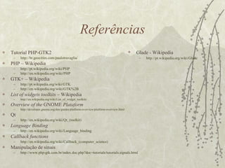 Referências Tutorial PHP-GTK2 http :// br . geocities .com/ paulotravaglia / PHP – Wikipedia http ://pt. wikipedia . org / wiki /PHP http :// en . wikipedia . org / wiki /PHP GTK+ – Wikipedia http ://pt. wikipedia . org / wiki /GTK http :// en . wikipedia . org / wiki /GTK%2B List of widgets toolkits  – Wikipedia http :// en . wikipedia . org / wiki / List _of_ widget _ toolkits Overview of the  GNOME  Plataform http :// developer . gnome . org /doc/ guides / platform - overview / platform - overview . html Qt http :// en . wikipedia . org / wiki / Qt _( toolkit ) Language Binding http :// en . wikipedia . org / wiki / Language _ binding Callback functions http://en.wikipedia.org/wiki/Callback_(computer_science ) Manipulação de sinais http://www.php-gtk.com.br/index.doc.php?doc=tutorials/tutorials.signals. html Glade - Wikipedia http://pt.wikipedia.org/wiki/Glade 