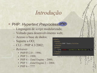 Introdução PHP:  Hypertext Preprocessor   Linguagem de  script  modularizada; Voltado para desenvolvimento web; Acesso a base de dados; Suporte a OO; CLI – PHP 4.3/2002; Releases PHP/FI 2.0 – 1996; PHP 3 – 1998; PHP 4 – Zend Engine – 2000; PHP 5 – Zend Engine 2 – 2004; PHP 6 – ???? Fonte : http://en.wikipedia.org/wiki/File:PHPCode_HelloWorld.svg 