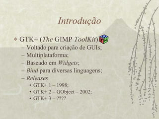 Introdução GTK+ ( The  GIMP  ToolKit ) Voltado para criação de GUIs; Multiplataforma; Baseado em  Widgets ; Bind  para diversas linguagens; Releases GTK+ 1 – 1998; GTK+ 2 – GObject – 2002; GTK+ 3 – ???? 