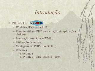 Introdução PHP-GTK Bind  de GTK+ para PHP; Permite utilizar PHP para criação de aplicações  desktop ; Integração com Glade/XML; Utilização de temas; Vantagens do PHP e do GTK+; Releases PHP-GTK 1 PHP-GTK 2 – GTK+ 2.6/2.12 – 2008 