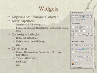 Widgets Originado de : “Windows Gadgets” ; Níveis superiores Janelas (GtkWindow); Caixas de diálogo (GtkDialog, GtkAboutDialog, etc); Controles e Exibição Botões (GtkButton); Caixas de texto (GtkEntry); etc... Contêineres Caixas Horizontais e Verticais (GtkHBox, GtkVBox); Tabelas (GtkTable); GtkFixed; etc... 