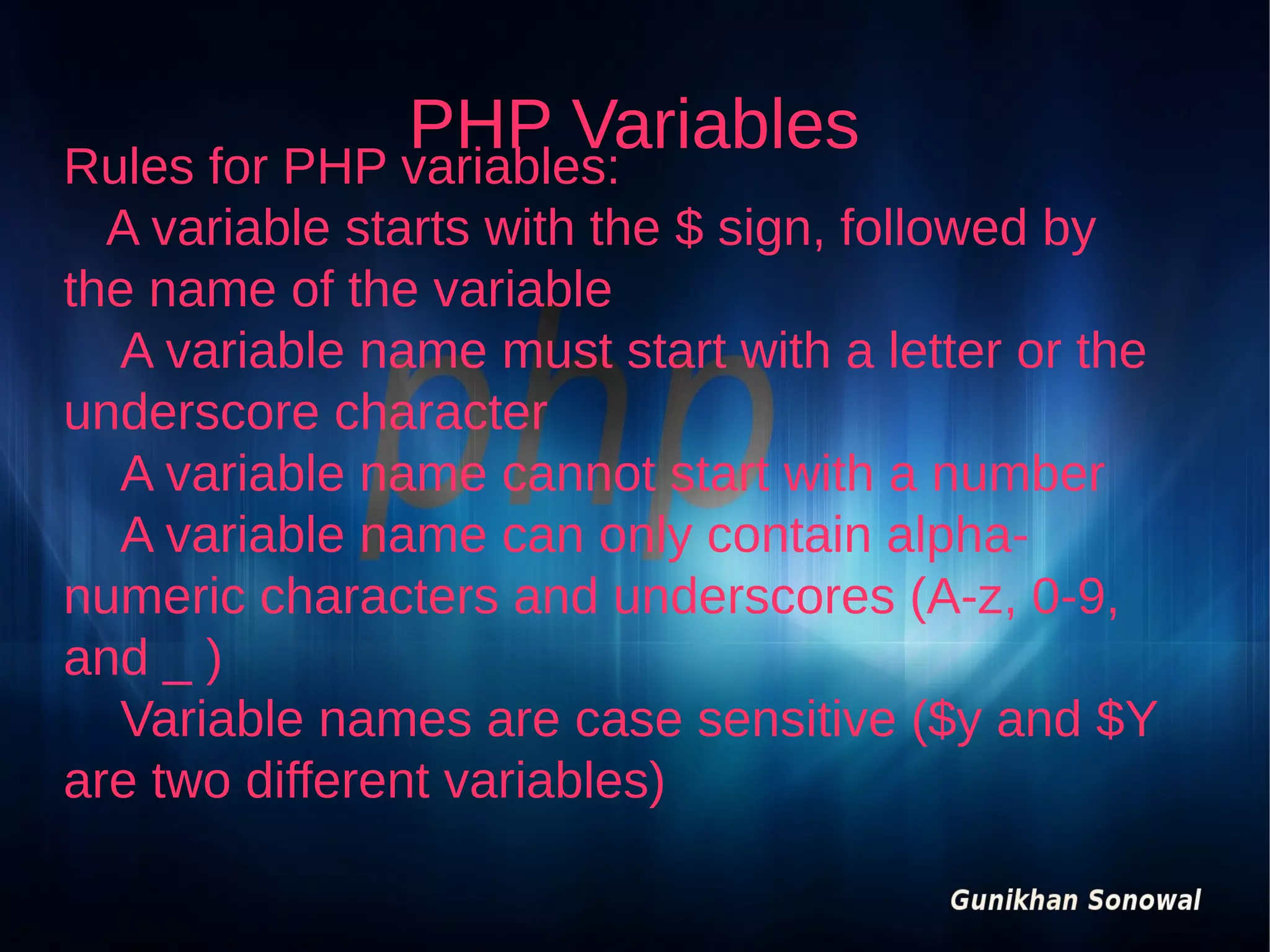 PHP Variables

Rules for PHP variables:
A variable starts with the $ sign, followed by
the name of the variable
A variable name must start with a letter or the
underscore character
A variable name cannot start with a number
A variable name can only contain alphanumeric characters and underscores (A-z, 0-9,
and _ )
Variable names are case sensitive ($y and $Y
are two different variables)

 