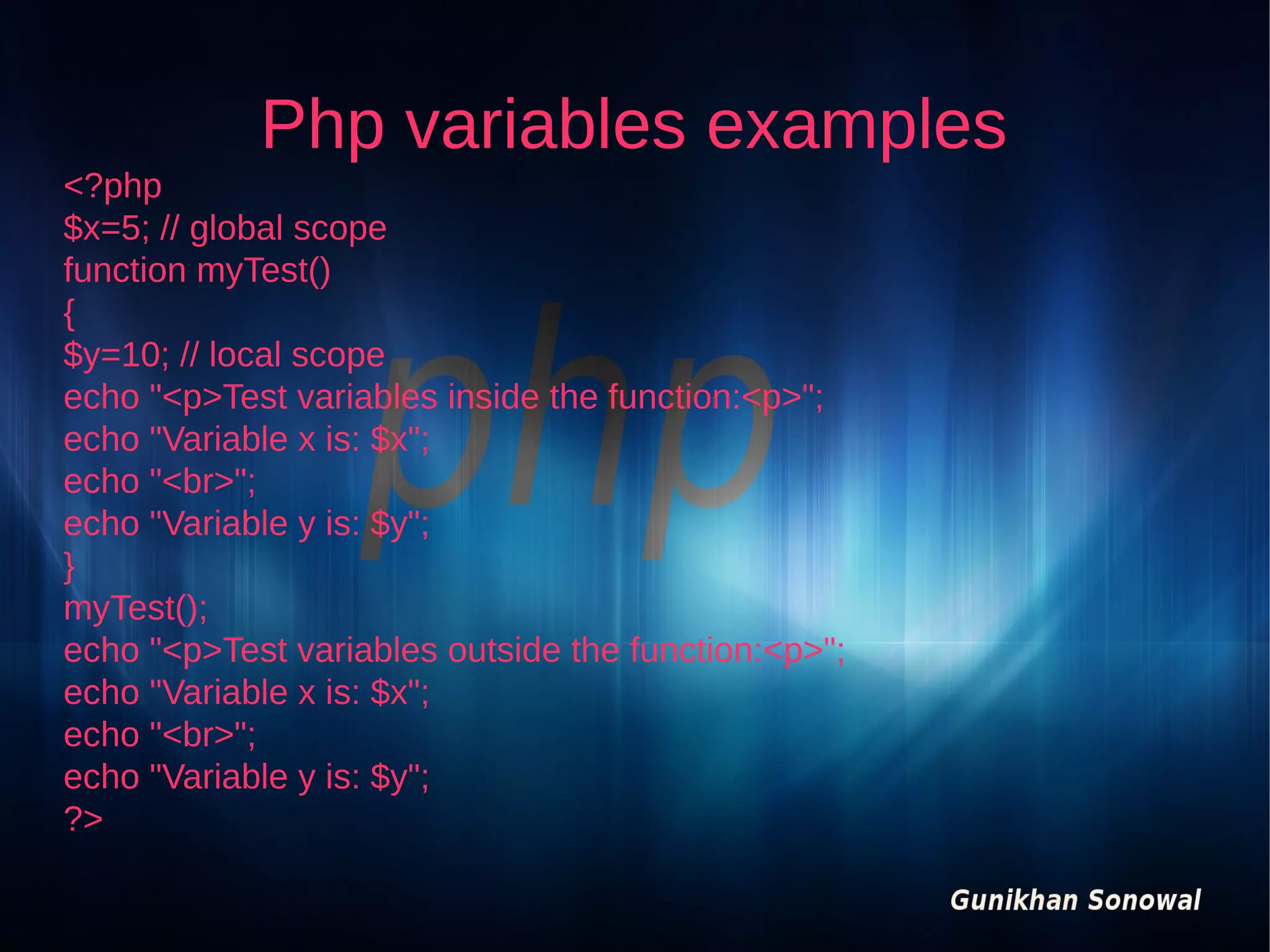 Php variables examples
<?php
$x=5; // global scope
function myTest()
{
$y=10; // local scope
echo "<p>Test variables inside the function:<p>";
echo "Variable x is: $x";
echo "<br>";
echo "Variable y is: $y";
}
myTest();
echo "<p>Test variables outside the function:<p>";
echo "Variable x is: $x";
echo "<br>";
echo "Variable y is: $y";
?>

 