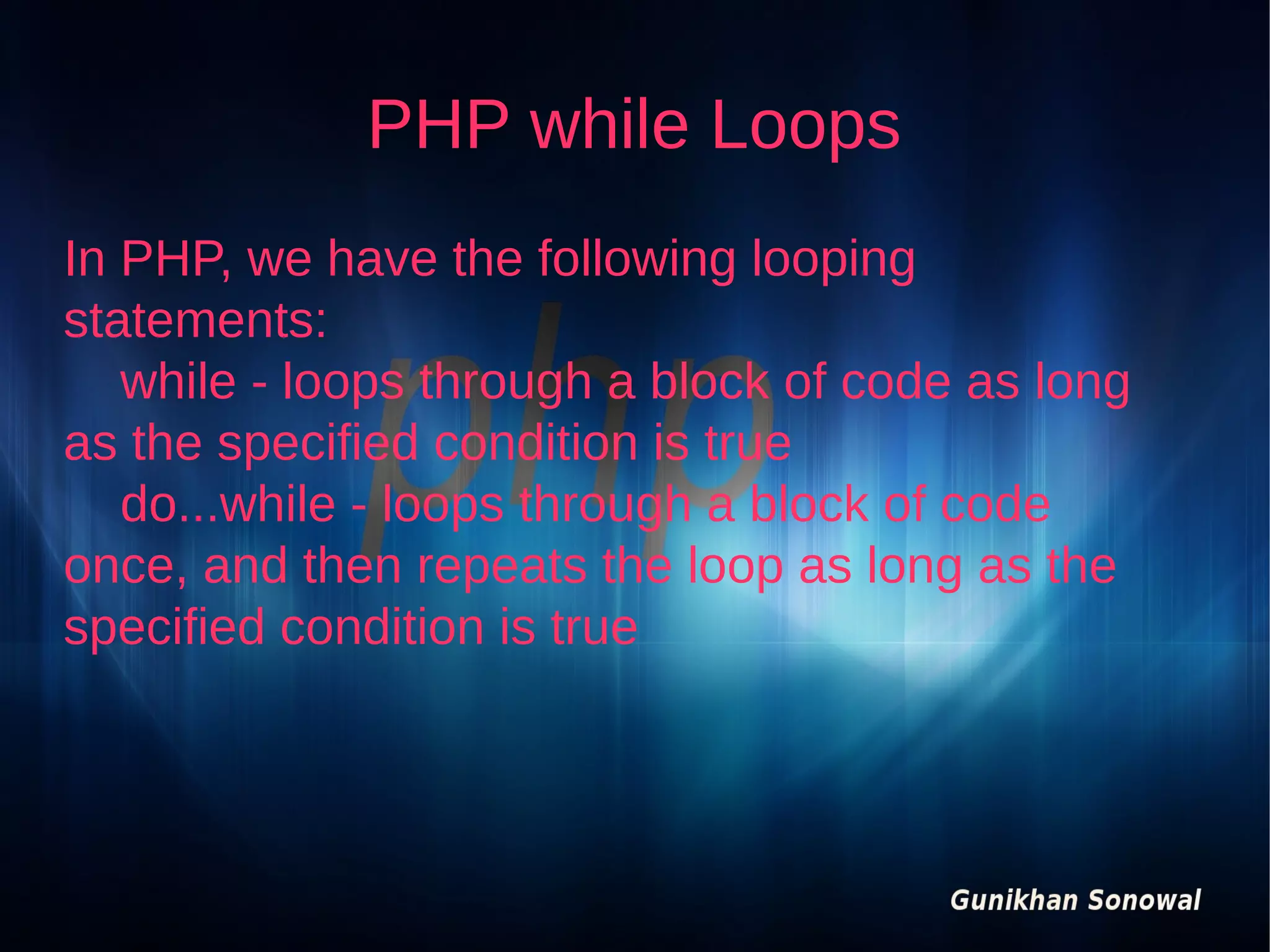 PHP while Loops
In PHP, we have the following looping
statements:
while - loops through a block of code as long
as the specified condition is true
do...while - loops through a block of code
once, and then repeats the loop as long as the
specified condition is true

 