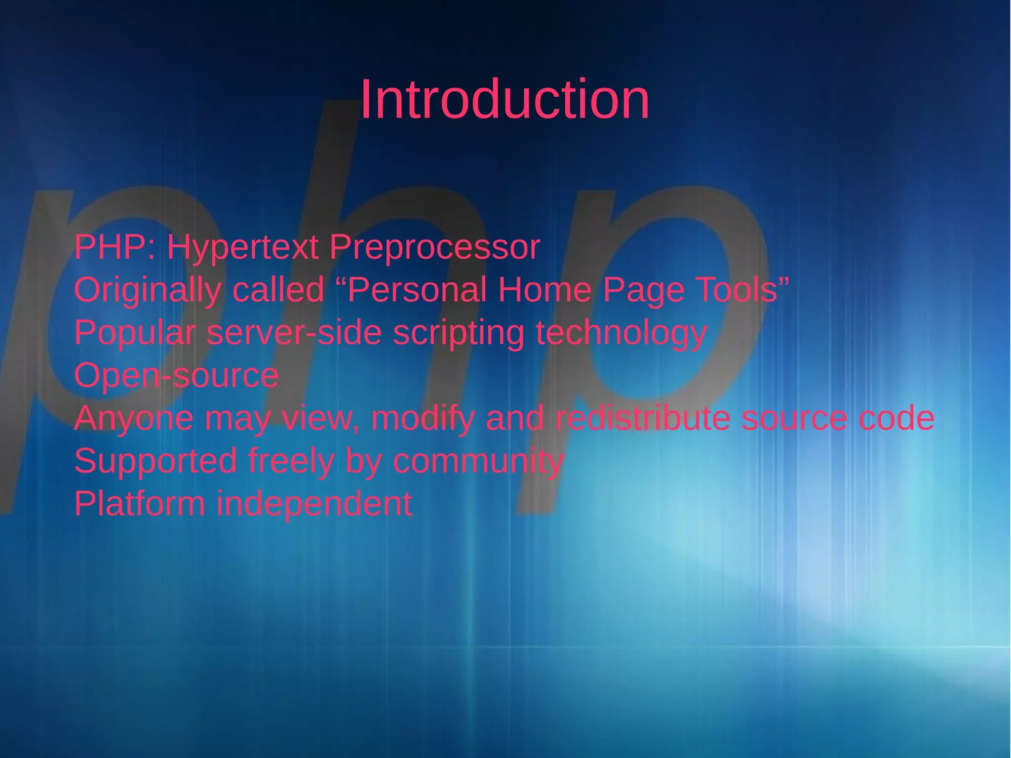 Introduction
PHP: Hypertext Preprocessor
Originally called “Personal Home Page Tools”
Popular server-side scripting technology
Open-source
Anyone may view, modify and redistribute source code
Supported freely by community
Platform independent

 