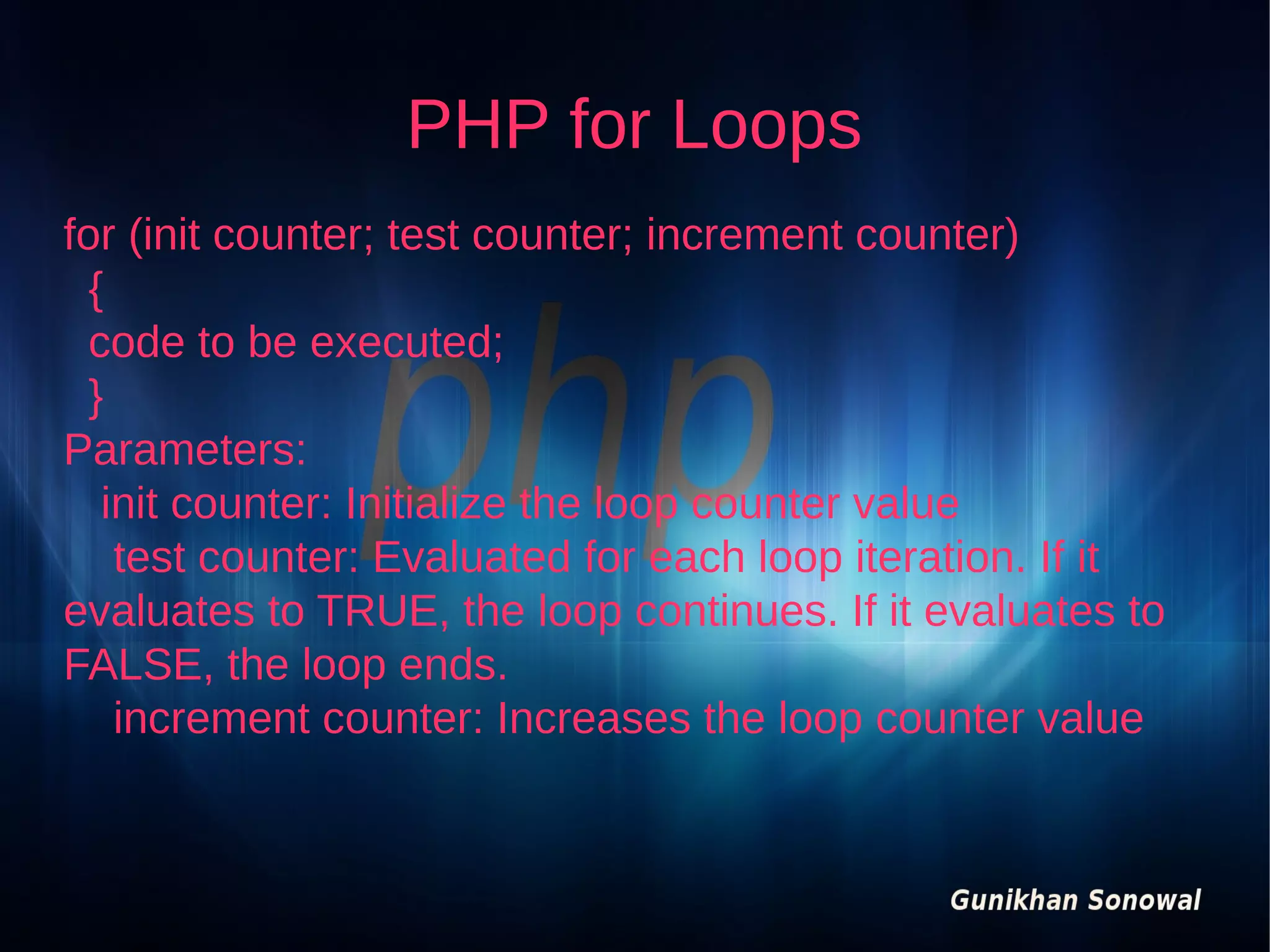 PHP for Loops
for (init counter; test counter; increment counter)
{
code to be executed;
}
Parameters:
init counter: Initialize the loop counter value
test counter: Evaluated for each loop iteration. If it
evaluates to TRUE, the loop continues. If it evaluates to
FALSE, the loop ends.
increment counter: Increases the loop counter value

 
