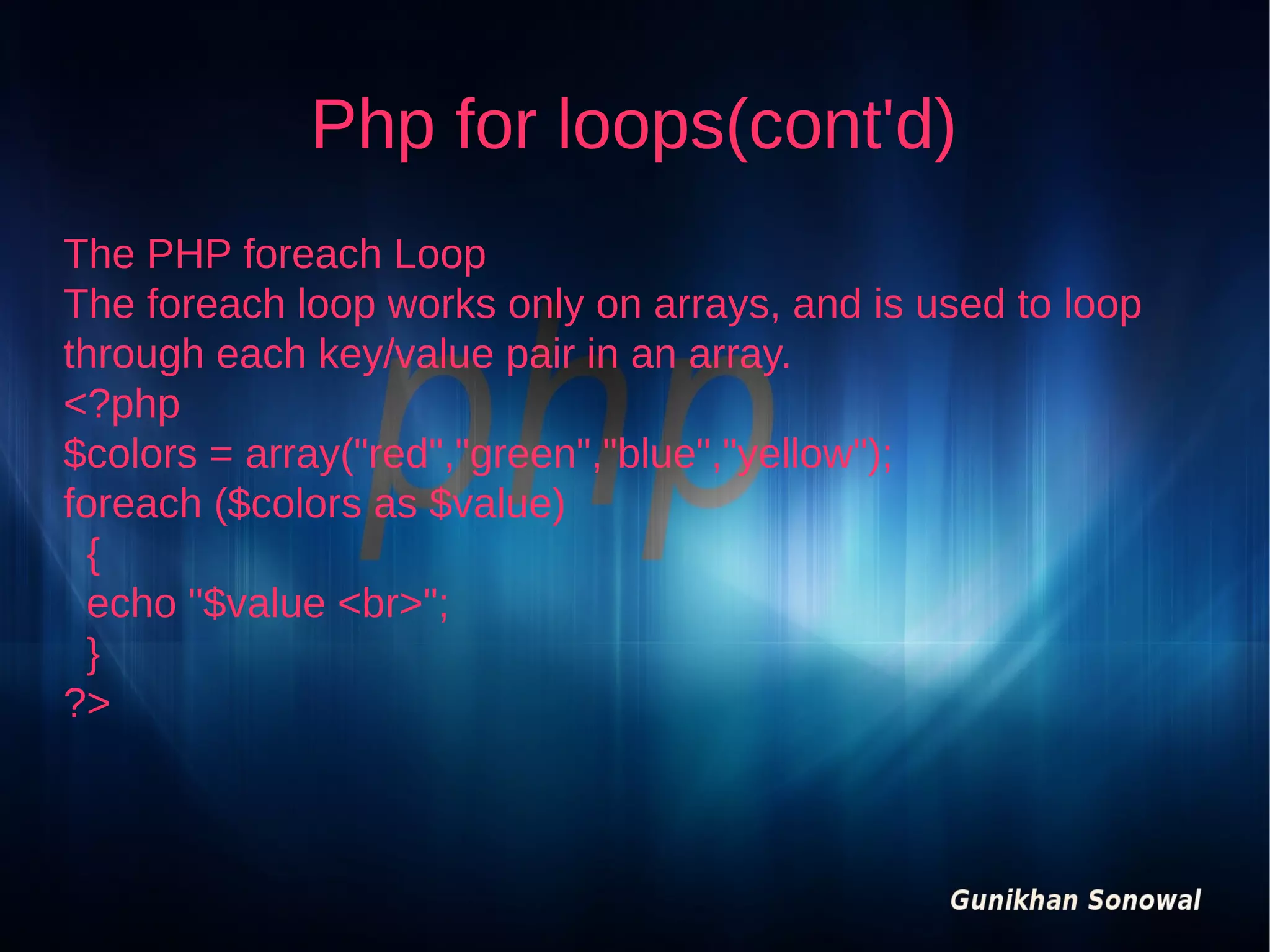 Php for loops(cont'd)
The PHP foreach Loop
The foreach loop works only on arrays, and is used to loop
through each key/value pair in an array.
<?php
$colors = array("red","green","blue","yellow");
foreach ($colors as $value)
{
echo "$value <br>";
}
?>

 