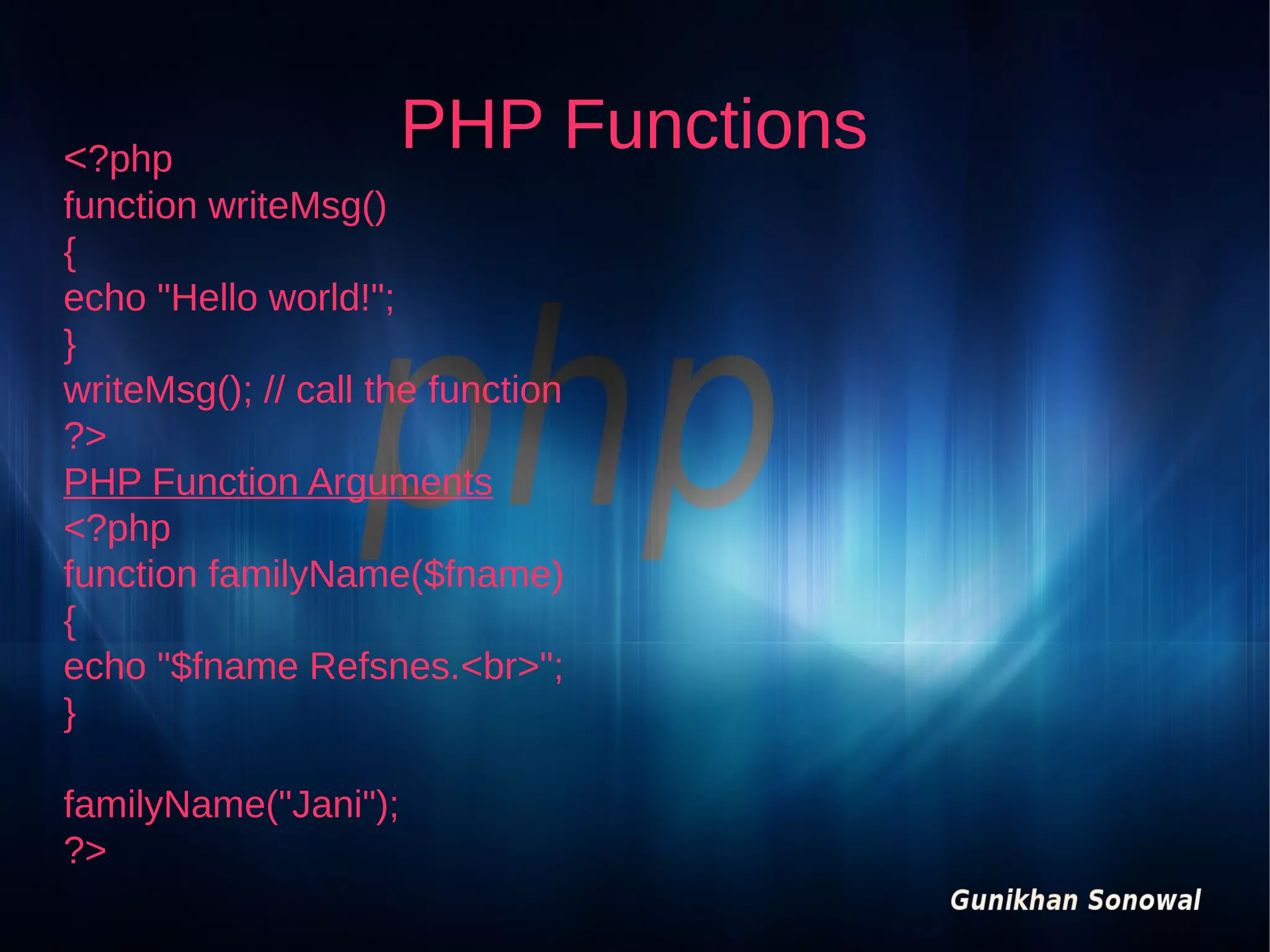 <?php

PHP Functions

function writeMsg()
{
echo "Hello world!";
}
writeMsg(); // call the function
?>
PHP Function Arguments
<?php
function familyName($fname)
{
echo "$fname Refsnes.<br>";
}
familyName("Jani");
?>

 