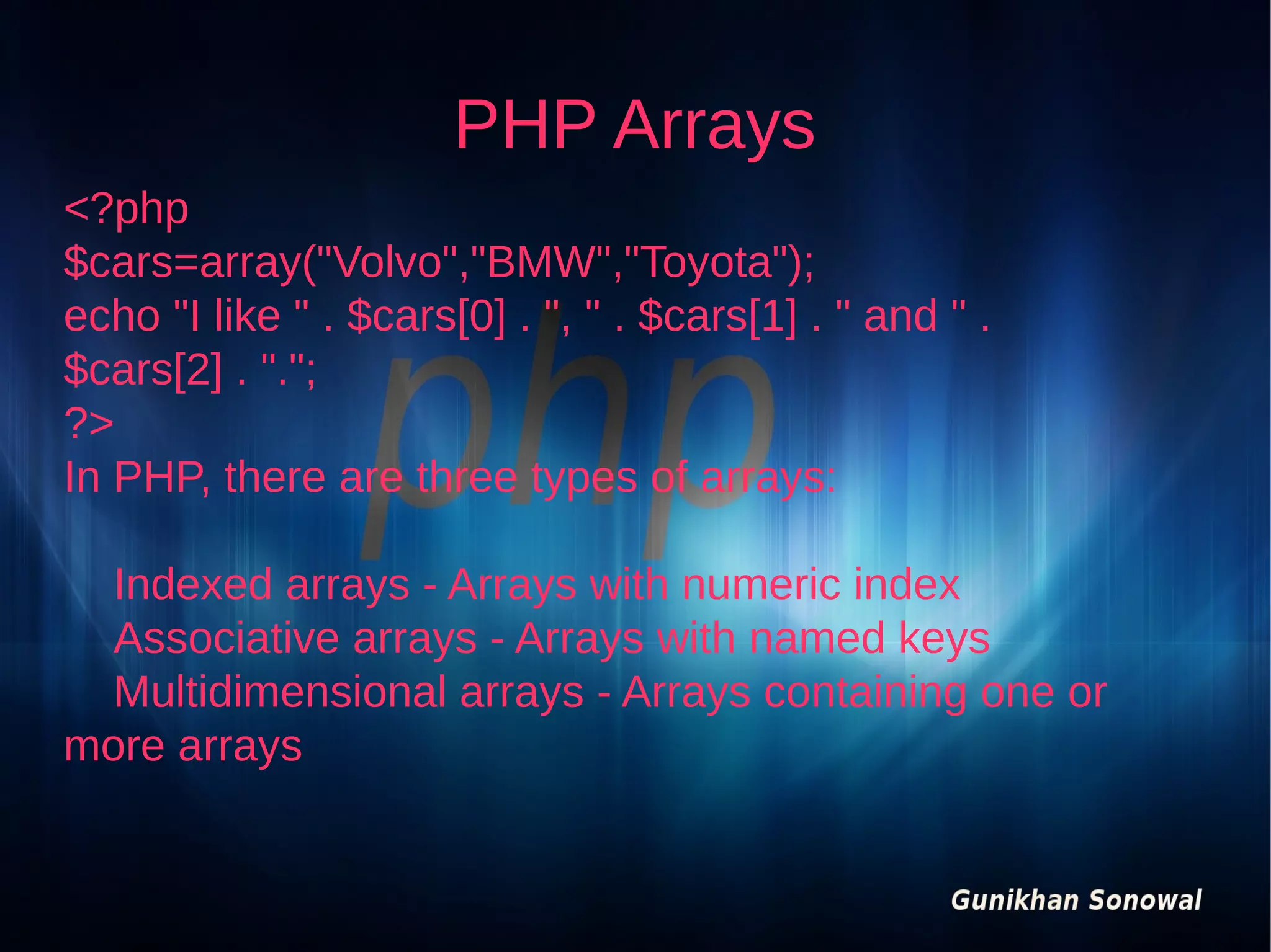 PHP Arrays
<?php
$cars=array("Volvo","BMW","Toyota");
echo "I like " . $cars[0] . ", " . $cars[1] . " and " .
$cars[2] . ".";
?>
In PHP, there are three types of arrays:
Indexed arrays - Arrays with numeric index
Associative arrays - Arrays with named keys
Multidimensional arrays - Arrays containing one or
more arrays

 