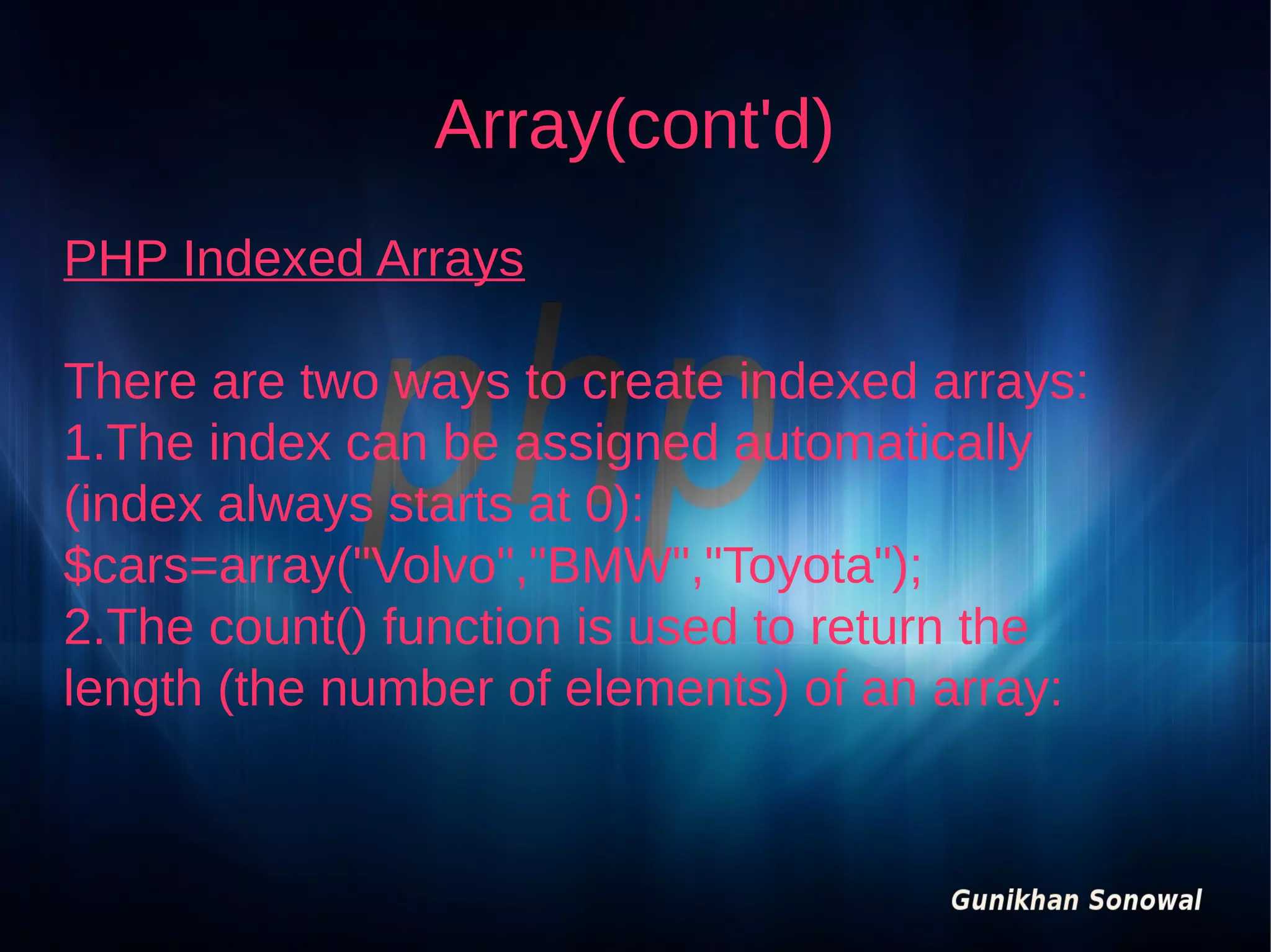Array(cont'd)
PHP Indexed Arrays
There are two ways to create indexed arrays:
1.The index can be assigned automatically
(index always starts at 0):
$cars=array("Volvo","BMW","Toyota");
2.The count() function is used to return the
length (the number of elements) of an array:

 