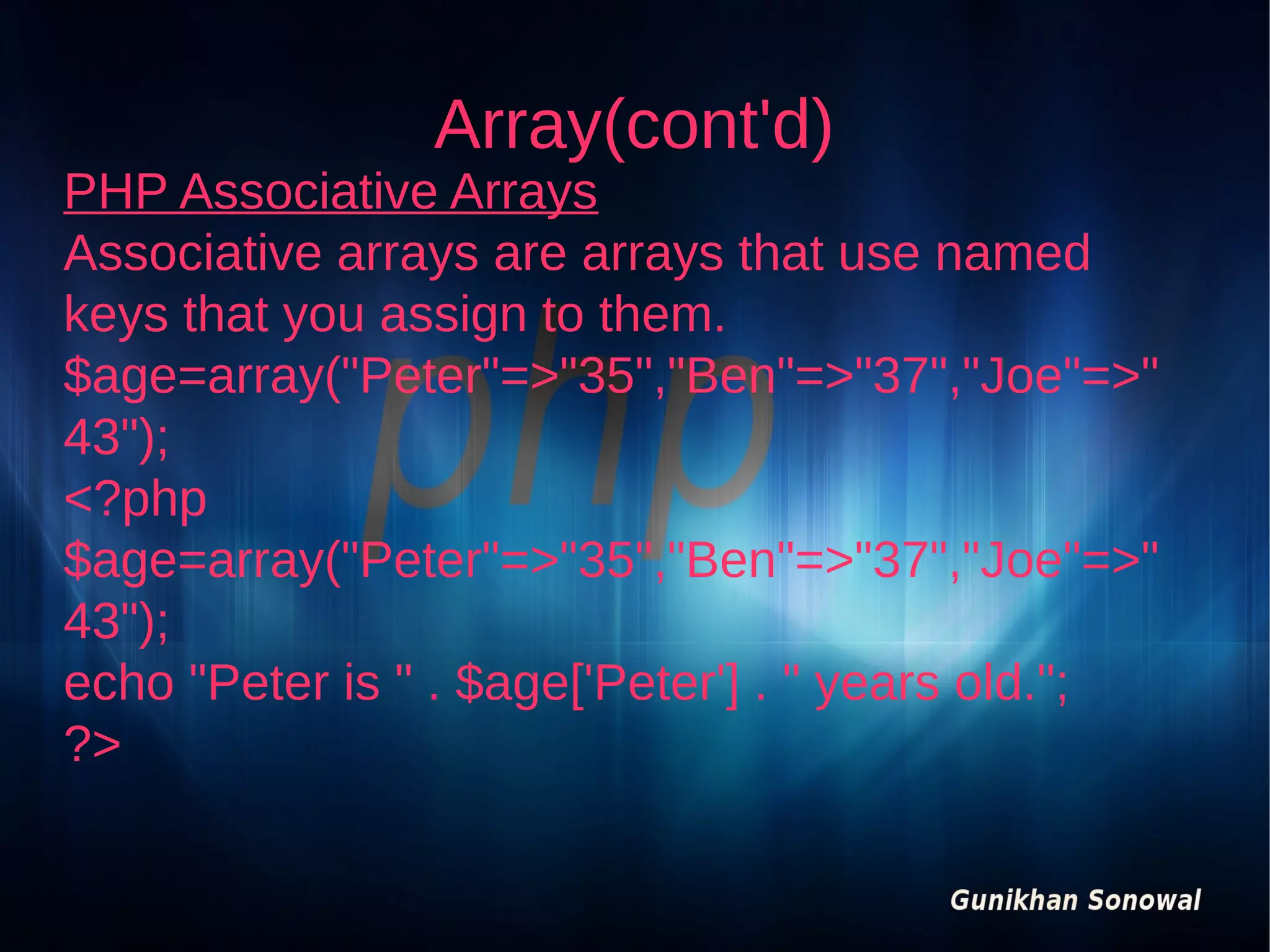 Array(cont'd)

PHP Associative Arrays
Associative arrays are arrays that use named
keys that you assign to them.
$age=array("Peter"=>"35","Ben"=>"37","Joe"=>"
43");
<?php
$age=array("Peter"=>"35","Ben"=>"37","Joe"=>"
43");
echo "Peter is " . $age['Peter'] . " years old.";
?>

 